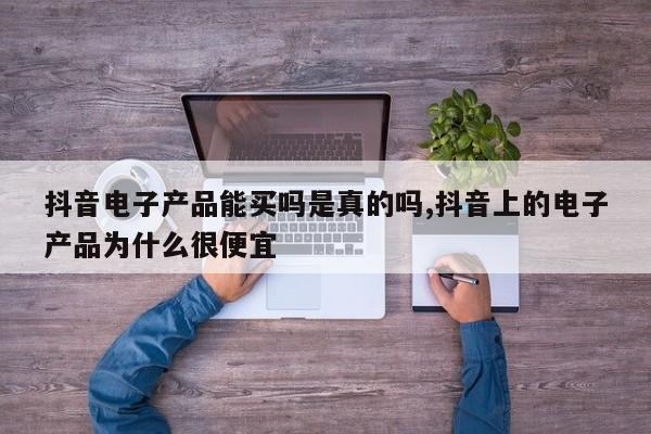 抖音电子产品能买吗是真的吗,抖音上的电子产品为什么很便宜