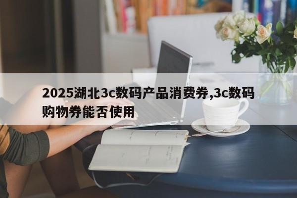 2025湖北3c数码产品消费券,3c数码购物券能否使用