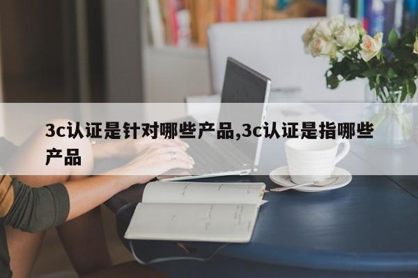 3c认证是针对哪些产品,3c认证是指哪些产品
