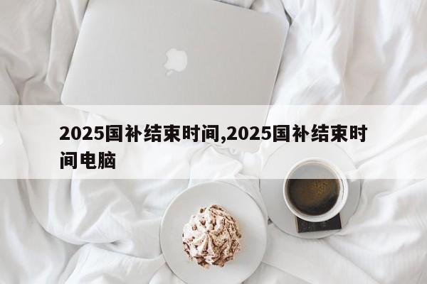 2025国补结束时间,2025国补结束时间电脑